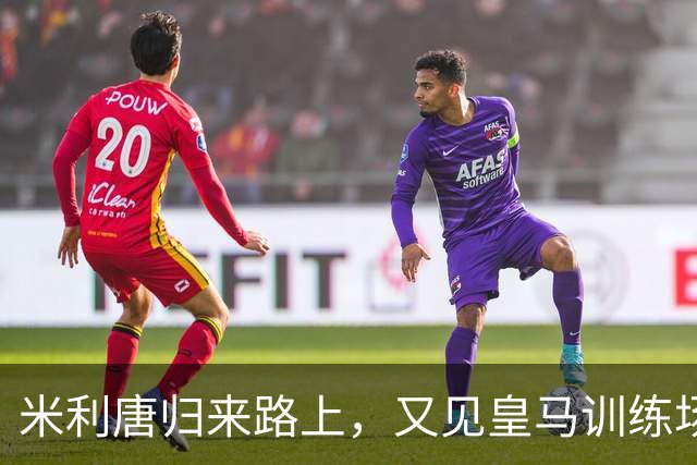 米利唐归来路上，又见皇马训练场的生机